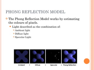 PHONG REFLECTION MODEL
 The Phong Reflection Model works by estimating
the colours of pixels.
 Light described as the combination of:
 Ambient light
 Diffuse light
 Specular Light
 