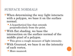 SURFACE NORMALS
 When determining the way light interacts
with a polygon, we base it on the surface
normal.
A hypothetical line that extends
perpendicularly from the point.
 With flat shading, we base the
intersection on the surface normal of the
middle pixel of a polygon.
This gives a rough measure of light intensity.
 With Gouraud, we base it on the intensity
of each vertex.
More nuanced.
 