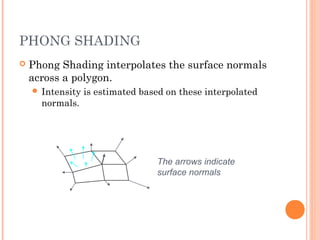 PHONG SHADING
 Phong Shading interpolates the surface normals
across a polygon.
 Intensity is estimated based on these interpolated
normals.
The arrows indicate
surface normals
 