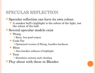 SPECULAR REFLECTION
 Specular reflection can have its own colour.
 A snooker ball’s highlight is the colour of the light, not
the colour of the ball.
 Several specular models exist
 Phong
 Basic, but good output
 Cook-Tor
 Optimised version of Phong, handles hardness
 Blinn
 Also handles softness of highlight
 Toon
 Simulates cartoon style shading
 Play about with these in Blender.
 