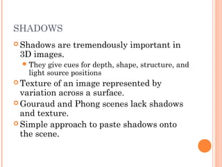 SHADOWS
 Shadows are tremendously important in
3D images.
They give cues for depth, shape, structure, and
light source positions
 Texture of an image represented by
variation across a surface.
 Gouraud and Phong scenes lack shadows
and texture.
 Simple approach to paste shadows onto
the scene.
 