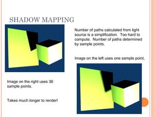 SHADOW MAPPING
Number of paths calculated from light
source is a simplification. Too hard to
compute. Number of paths determined
by sample points.
Image on the left uses one sample point,
Image on the right uses 36
sample points.
Takes much longer to render!
 
