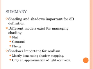 SUMMARY
 Shading and shadows important for 3D
definition.
 Different models exist for managing
shading
Flat
Gouraud
Phong
 Shadows important for realism.
Mostly done using shadow mapping.
Only an approximation of light occlusion.
 