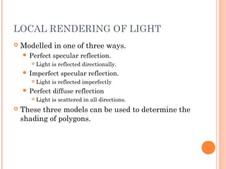 LOCAL RENDERING OF LIGHT
 Modelled in one of three ways.
 Perfect specular reflection.
 Light is reflected directionally.
 Imperfect specular reflection.
 Light is reflected imperfectly
 Perfect diffuse reflection
 Light is scattered in all directions.
 These three models can be used to determine the
shading of polygons.
 