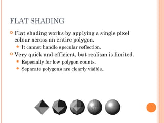 FLAT SHADING
 Flat shading works by applying a single pixel
colour across an entire polygon.
 It cannot handle specular reflection.
 Very quick and efficient, but realism is limited.
 Especially for low polygon counts.
 Separate polygons are clearly visible.
 
