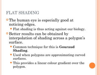 FLAT SHADING
 The human eye is especially good at
noticing edges.
Flat shading is thus acting against our biology.
 Better results can be obtained by
interpolation of shading across a polygon’s
surface.
Common technique for this is Gouraud
Shading.
Used when polygons are approximating curved
surfaces.
This provides a linear colour gradient over the
polygon.
 