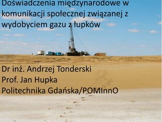 Doświadczenia międzynarodowe w 
komunikacji społecznej związanej z 
wydobyciem gazu z łupków 
Dr inż. Andrzej Tonderski 
Prof. Jan Hupka 
Politechnika Gdańska/POMInnO 
 