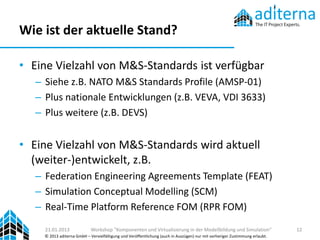 Wie ist der aktuelle Stand?

• Eine Vielzahl von M&S-Standards ist verfügbar
   – Siehe z.B. NATO M&S Standards Profile (AMSP-01)
   – Plus nationale Entwicklungen (z.B. VEVA, VDI 3633)
   – Plus weitere (z.B. DEVS)


• Eine Vielzahl von M&S-Standards wird aktuell
  (weiter-)entwickelt, z.B.
   – Federation Engineering Agreements Template (FEAT)
   – Simulation Conceptual Modelling (SCM)
   – Real-Time Platform Reference FOM (RPR FOM)
     21.01.2013              Workshop "Komponenten und Virtualisierung in der Modellbildung und Simulation"                   12
     © 2013 aditerna GmbH – Vervielfältigung und Veröffentlichung (auch in Auszügen) nur mit vorheriger Zustimmung erlaubt.
 