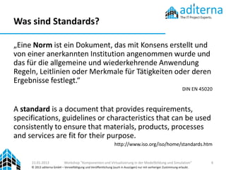 Was sind Standards?

„Eine Norm ist ein Dokument, das mit Konsens erstellt und
von einer anerkannten Institution angenommen wurde und
das für die allgemeine und wiederkehrende Anwendung
Regeln, Leitlinien oder Merkmale für Tätigkeiten oder deren
Ergebnisse festlegt.“
                                                                                                                      DIN EN 45020


A standard is a document that provides requirements,
specifications, guidelines or characteristics that can be used
consistently to ensure that materials, products, processes
and services are fit for their purpose.
                                                                   http://www.iso.org/iso/home/standards.htm


     21.01.2013              Workshop "Komponenten und Virtualisierung in der Modellbildung und Simulation"                      6
     © 2013 aditerna GmbH – Vervielfältigung und Veröffentlichung (auch in Auszügen) nur mit vorheriger Zustimmung erlaubt.
 