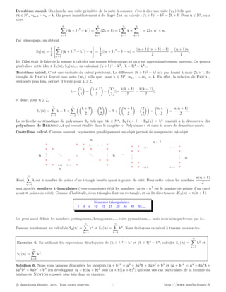 Deuxième calcul. On cherche une suite primitive de la suite à sommer, c’est-à-dire une suite (vn) telle que
∀k ∈ N∗
, vk+1 − vk = k. On pense immédiatement à du degré 2 et on calcule : (k + 1)2
− k2
= 2k + 1. Pour n ∈ N∗
, on a
alors
n
X
k=1
((k + 1)2
− k2
) =
n
X
k=1
(2k + 1) = 2
n
X
k=1
k +
n
X
k=1
1 = 2S1(n) + n.
Par télescopage, on obtient
S1(n) =
1
2
 n
X
k=1
((k + 1)2
− k2
) − n
#
=
1
2
((n + 1)2
− 1 − n) =
(n + 1)((n + 1) − 1)
2
=
(n + 1)n
2
.
Ici, l’idée était de faire de la somme à calculer une somme télescopique, et on y est approximativement parvenu. On pourra
généraliser cette idée à S2(n), S3(n),... en calculant (k + 1)3
− k3
, (k + 1)4
− k4
...
Troisième calcul. C’est une variante du calcul précédent. La différence (k + 1)2
− k2
n’a pas fourni k mais 2k + 1. Le
triangle de Pascal fournit une suite (wn) telle que, pour k ∈ N∗
, wk+1 − wk = k. En effet, la relation de Pascal,
réexposée plus loin, permet d’écrire pour k ⩾ 2,
k =

k
1

=

k + 1
2

−

k
2

(=
k(k + 1)
2
−
k(k − 1)
2
),
et donc, pour n ⩾ 2,
S1(n) =
n
X
k=1
k = 1 +
n
X
k=2

k + 1
2

−

k
2

= 1 +

n + 1
2

−

2
2

=

n + 1
2

=
n(n + 1)
2
.
La recherche systématique de polynômes Bp tels que ∀k ∈ N∗
, Bp(k + 1) − Bp(k) = kp
conduit à la découverte des
polynômes de Bernoulli qui seront étudiés dans le chapitre « Polynômes » et dans le cours de deuxième année.
Quatrième calcul. Comme souvent, représenter graphiquement un objet permet de comprendre cet objet.
n
∗ ∗ ∗ . . . . . . ∗
∗ ∗ ∗ ∗ ∗
n
.
.
.
... +
...
.
.
. n
∗ ∗ ∗ ∗
∗ ∗ . . . . . . ∗ ∗
n
=
n + 1
∗ ∗ . . . . . . ∗
∗ ∗ ∗
.
.
.
.
.
. n
∗ ∗ ∗
∗ ∗ . . . . . . ∗
Ainsi,
n
X
k=1
k est le nombre de points d’un triangle isocèle ayant n points de côté. Pour cette raison les nombres
n(n + 1)
2
sont appelés nombres triangulaires (vous connaissiez déjà les nombres carrés : n2
est le nombre de points d’un carré
ayant n points de côté). Comme d’habitude, deux triangles font un rectangle, et on lit directement 2S1(n) = n(n + 1).
Nombres triangulaires
1 3 6 10 15 21 28 36 45 55....
On peut aussi définir les nombres pentagonaux, hexagonaux,..., voire pyramidaux,... mais nous n’en parlerons pas ici.
Passons maintenant au calcul de S2(n) =
n
X
k=1
k2
et S3(n) =
n
X
k=1
k3
. Nous traiterons ce calcul à travers un exercice.
Exercice 6. En utilisant les expressions développées de (k + 1)3
− k3
et (k + 1)4
− k4
, calculer S2(n) =
n
X
k=1
k2
et
S3(n) =
n
X
k=1
k3
.
Solution 6. Nous vous laissons démontrer les identités (a + b)3
= a3
+ 3a2
b + 3ab2
+ b3
et (a + b)4
= a4
+ 4a3
b +
6a2
b2
+ 4ab3
+ b4
(en développant (a + b)(a + b)2
puis (a + b)(a + b)3
) qui sont des cas particuliers de la formule du
binôme de Newton exposée plus loin dans ce chapitre.
c Jean-Louis Rouget, 2018. Tous droits réservés. 11 http ://www.maths-france.fr
 