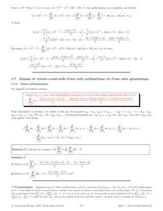 Soit n ∈ N∗
. Pour 1 ⩽ k ⩽ n, on a (k + 1)3
− k3
= 3k2
+ 3k + 1. En additionnant ces n égalités, on obtient :
(n + 1)3
− 1 =
n
X
k=1
((k + 1)3
− k3
) = 3
n
X
k=1
k2
+ 3
n
X
k=1
k +
n
X
k=1
1 = 3S2(n) + 3S1(n) + n,
et donc,
S2(n) =
1
3

(n + 1)3
− 1 − 3
n(n + 1)
2
− n

=
1
6

2(n + 1)3
− 3n(n + 1) − 2(n + 1)

=
n + 1
6
2 n2
+ 2n + 1

− 3n − 2

=
(n + 1)(2n2
+ n)
6
=
n(n + 1)(2n + 1)
6
.
De même, (n + 1)4
− 1 =
n
X
k=1
(k + 1)4
− k4

= 4S3(n) + 6S2(n) + 4S1(n) + n, et donc,
S3(n) =
1
4

(n + 1)4
− 1 − 6
n(n + 1)(2n + 1)
6
− 4
n(n + 1)
2
− n

=
n + 1
4

(n + 1)3
− n(2n + 1) − 2n − 1

=
(n + 1)2
4
(n + 1)2
− (2n + 1)

=
n2
(n + 1)2
4
.
1.7 Somme de termes consécutifs d’une suite arithmétique ou d’une suite géométrique
1.7.1 Suites arithmétiques
On rappelle le résultat suivant :
Soient (un)n∈N une suite arithmétique complexe et n et p deux entiers naturels tels que n 6= p,
n
X
k=p
uk =
(up + un)(n − p + 1)
2
=
(premier terme + dernier terme) × (nombre de termes)
2
.
Pour démontrer ce résultat, on utilise le fait que les sommes up + un, up+1 + un−1 = up + r + un − r = up + un,
up+2 +un−2 = up +2r+un −2r = up +un,..., et plus généralement uk +un+p−k = up +(k−p)r+un +(p−k)r = up +un
sont égales. Cela donne
2
n
X
k=p
uk =
n
X
k=p
uk +
n
X
k=p
uk =
n
X
k=p
uk +
n
X
k′=p
un+p−k′ =
n
X
k=p
uk +
n
X
k=p
un+p−k =
n
X
k=p
(uk + un+p−k)
=
n
X
k=p
(up + un) = (n − p + 1)(up + un).
Exercice 7. Calculer les sommes : 1)
n+1
X
k=3
k, 2)
n
X
k=1
(2k − 1).
Solution 7.
1) Pour n ⩾ 2,
n+1
X
k=3
k =
(3 + (n + 1))((n + 1) − 2)
2
=
(n − 1)(n + 4)
2
.
2) Pour n ∈ N∗
,
n
X
k=1
(2k − 1) =
(1 + (2n − 1))n
2
= n2
.
➱ Commentaire . Rappelons que les suites arithmétiques sont les suites de la forme un = an + b (où a et b sont indépendants
de n). Ainsi, dans les deux cas nous devions calculer une somme de termes consécutifs d’une suite arithmétique. En 1), il aurait été
très maladroit d’écrire
Pn+1
k=3 k =
Pn
k=1 k

−1−2+(n+1) et de même en 2), il aurait été un peu maladroit d’écrire
Pn
k=1(2k−1) =
2
Pn
k=1 k −
Pn
k=1 1. Dans les deux cas, nous avons utilisé la formule (premier terme+ dernier terme)×(nombre de termes)/2.
c Jean-Louis Rouget, 2018. Tous droits réservés. 12 http ://www.maths-france.fr
 