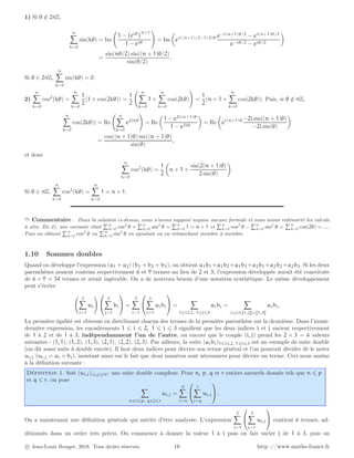1) Si θ /
∈ 2πZ,
n
X
k=0
sin(kθ) = Im
1 − eiθ
n+1
1 − eiθ
!
= Im

ei((n+1)/2−1/2)θ e−i(n+1)θ/2
− ei(n+1)θ/2
e−iθ/2 − eiθ/2

=
sin(nθ/2) sin((n + 1)θ/2)
sin(θ/2)
.
Si θ ∈ 2πZ,
n
X
k=0
sin(kθ) = 0.
2)
n
X
k=0
cos2
(kθ) =
n
X
k=0
1
2
(1 + cos(2kθ)) =
1
2
n
X
k=0
1 +
n
X
k=0
cos(2kθ)
!
=
1
2
(n + 1 +
n
X
k=0
cos(2kθ)). Puis, si θ /
∈ πZ,
n
X
k=0
cos(2kθ)) = Re
n
X
k=0
e2ikθ
!
= Re

1 − e2i(n+1)θ
1 − e2iθ

= Re

ei(n+1)θ −2i sin((n + 1)θ)
−2i sin(θ)

=
cos((n + 1)θ) sin((n + 1)θ)
sin(θ)
,
et donc
n
X
k=0
cos2
(kθ) =
1
2

n + 1 +
sin(2(n + 1)θ)
2 sin(θ)

.
Si θ ∈ πZ,
n
X
k=0
cos2
(kθ) =
n
X
k=0
1 = n + 1.
➱ Commentaire . Dans la solution ci-dessus, nous n’avons supposé acquise aucune formule et nous avons redémarré les calculs
à zéro. En 2), une variante était
Pn
k=0 cos2
θ +
Pn
k=0 sin2
θ =
Pn
k=0 1 = n + 1 et
Pn
k=0 cos2
θ −
Pn
k=0 sin2
θ =
Pn
k=0 cos(2θ) = . . .
Puis on obtient
Pn
k=0 cos2
θ ou
Pn
k=0 sin2
θ en ajoutant ou en retranchant membre à membre.
1.10 Sommes doubles
Quand on développe l’expression (a1 + a2) (b1 + b2 + b3), on obtient a1b1 +a1b2 +a1b3 +a2b1 +a2b2 +a2b3. Si les deux
parenthèses avaient contenu respectivement 6 et 9 termes au lieu de 2 et 3, l’expression développée aurait été constituée
de 6 × 9 = 54 termes et serait ingérable. On a de nouveau besoin d’une notation synthétique. Le même développement
peut s’écrire
2
X
i=1
ai
! 

3
X
j=1
bj

 =
2
X
i=1


3
X
j=1
aibj

 =
X
1⩽i⩽2, 1⩽j⩽3
aibj =
X
(i,j)∈J1,2K×J1,3K
aibj.
La première égalité est obtenue en distribuant chacun des termes de la première parenthèse sur la deuxième. Dans l’avant-
dernière expression, les encadrements 1 ⩽ i ⩽ 2, 1 ⩽ j ⩽ 3 signifient que les deux indices i et j varient respectivement
de 1 à 2 et de 1 à 3, indépendamment l’un de l’autre, ou encore que le couple (i, j) prend les 2 × 3 = 6 valeurs
suivantes : (1, 1), (1, 2), (1, 3), (2, 1), (2, 2), (2, 3). Par ailleurs, la suite (aibj)1⩽i⩽2, 1⩽j⩽3 est un exemple de suite double
(on dit aussi suite à double entrée). Il faut deux indices pour décrire son terme général et l’on pourrait décider de le noter
ui,j (ui,j = ai × bj), insistant ainsi sur le fait que deux numéros sont nécessaires pour décrire un terme. Ceci nous amène
à la définition suivante :
Définition 1. Soit (ui,j)(i,j)∈N2 une suite double complexe. Pour n, p, q et r entiers naturels donnés tels que n ⩽ p
et q ⩽ r, on pose
X
n⩽i⩽p, q⩽j⩽r
ui,j =
p
X
i=n


r
X
j=q
ui,j

 .
On a maintenant une définition générale qui mérite d’être analysée. L’expression
2
X
i=1


3
X
j=1
ui,j

 contient 6 termes, ad-
ditionnés dans un ordre très précis. On commence à donner la valeur 1 à i puis on fait varier j de 1 à 3, puis on
c Jean-Louis Rouget, 2018. Tous droits réservés. 16 http ://www.maths-france.fr
 