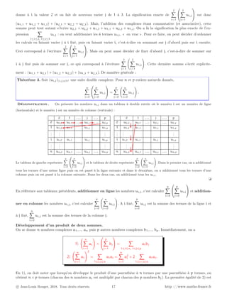 donne à i la valeur 2 et on fait de nouveau varier j de 1 à 3. La signification exacte de
2
X
i=1


3
X
j=1
ui,j

 est donc
(u1,1 + u1,2 + u1,3) + (u2,1 + u2,2 + u2,3). Mais, l’addition des complexes étant commutative (et associative), cette
somme peut tout autant s’écrire u2,1 + u2,2 + u1,3 + u1,1 + u2,3 + u1,2. On a là la signification la plus exacte de l’ex-
pression
X
1≤i≤2, 1≤j≤3
ui,j : on veut additionner les 6 termes ui,j, « en vrac ». Pour ce faire, on peut décider d’ordonner
les calculs en faisant varier j à i fixé, puis en faisant varier i, c’est-à-dire en sommant sur j d’abord puis sur i ensuite.
Ceci correspond à l’écriture
2
X
i=1


3
X
j=1
ui,j

. Mais on peut aussi décider de fixer d’abord j, c’est-à-dire de sommer sur
i à j fixé puis de sommer sur j, ce qui correspond à l’écriture
3
X
j=1
2
X
i=1
ui,j
!
. Cette dernière somme s’écrit explicite-
ment : (u1,1 + u2,1) + (u1,2 + u2,2) + (u1,3 + u2,3). De manière générale :
Théorème 3. Soit (ui,j)(i,j)∈N2 une suite double complexe. Pour n et p entiers naturels donnés,
n
X
i=0


p
X
j=0
ui,j

 =
p
X
j=0
n
X
i=0
ui,j
!
.
Démonstration . On présente les nombres ui,j dans un tableau à double entrée où le numéro i est un numéro de ligne
(horizontale) et le numéro j est un numéro de colonne (verticale) :
0 1 . . . j . . . p
0 u0,0 u0,1 . . . u0,j . . . u0,p
1 u1,0 u1,1 u1,j u1,p
.
.
.
.
.
.
.
.
.
i ui,0 ui,1 ui,j ui,p
.
.
.
.
.
.
.
.
.
n un,0 un,1 . . . un,j . . . un,p
0 1 . . . j . . . p
0 u0,0 u0,1 . . . u0,j . . . u0,p
1 u1,0 u1,1 u1,j u1,p
.
.
.
.
.
.
.
.
.
i ui,0 ui,1 ui,j ui,p
.
.
.
.
.
.
.
.
.
n un,0 un,1 . . . un,j . . . un,p
Le tableau de gauche représente
n
X
i=0


p
X
j=0
ui,j

 et le tableau de droite représente
p
X
j=0
n
X
i=0
ui,j
!
. Dans le premier cas, on a additionné
tous les termes d’une même ligne puis on est passé à la ligne suivante et dans le deuxième, on a additionné tous les termes d’une
colonne puis on est passé à la colonne suivante. Dans les deux cas, on additionné tous les ui,j.
❏
En référence aux tableaux précédents, additionner en ligne les nombres ui,j, c’est calculer
n
X
i=0


p
X
j=0
ui,j

 et addition-
ner en colonne les nombres ui,j, c’est calculer
p
X
j=0
n
X
i=0
ui,j
!
. A i fixé,
p
X
j=0
ui,j est la somme des termes de la ligne i et
à j fixé,
n
X
i=0
ui,j est la somme des termes de la colonne j.
Développement d’un produit de deux sommes.
On se donne n nombres complexes a1,..., an puis p autres nombres complexes b1,..., bp. Immédiatement, on a
1)
n
X
i=1
ai
!
×


p
X
j=1
bj

 =
X
1⩽i⩽n, 1⩽j⩽p
aibj
2)
n
X
i=1
ai
!2
=
X
1⩽i,j⩽n
aiaj =
n
X
i=1
a2
i + 2
X
1⩽ij⩽n
aiaj.
En 1), on doit noter que lorsqu’on développe le produit d’une parenthèse à n termes par une parenthèse à p termes, on
obtient n × p termes (chacun des n nombres ai est multiplié par chacun des p nombres bj). La première égalité de 2) est
c Jean-Louis Rouget, 2018. Tous droits réservés. 17 http ://www.maths-france.fr
 