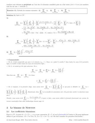 nombres sont obtenus en projetant sur l’axe des i le domaine considéré) puis on a fait varier j de i + 1 à n (ces nombres
sont lus sur une « verticale »).
Exercice 11. Calculer les sommes suivantes : 1)
X
1⩽ij⩽n
ij, 2)
X
1⩽ij⩽n
i, 3)
X
1⩽i,j⩽n
ij
Solution 11. Soit n ∈ N∗
.
1)
X
1⩽ij⩽n
ij =
n−1
X
i=1

i
n
X
j=i+1
j

 =
n−1
X
i=1
i
(i + 1 + n)(n − i)
2
=
1
2
−
n−1
X
i=1
i3
−
n−1
X
i=1
i2
+ n(n + 1)
n−1
X
i=1
i
!
=
1
2

−
(n − 1)2
n2
4
−
(n − 1)n(2n − 1)
6
+
(n − 1)n2
(n + 1)
2

=
(n − 1)n
24
(−3(n − 1)n − 2(2n − 1) + 6n(n + 1)) =
(n − 1)n(3n2
+ 5n + 2)
24
.
2)
X
1⩽ij⩽n
i =
n−1
X
i=1

i
n
X
j=i+1
1

 =
n−1
X
i=1
i(n − i) = n
n−1
X
i=1
i −
n−1
X
i=1
i2
=
n2
(n − 1)
2
−
n(n − 1)(2n − 1)
6
=
n(n − 1)(3n − (2n − 1))
6
=
(n + 1)n(n − 1)
6
.
3)
X
1⩽i,j⩽n
ij =
n
X
i=1
i
!2
=
n2
(n + 1)2
4
.
➱ Commentaire .
⋄ En 2), il faut comprendre que pour i et j donnés, ui,j = i. Ainsi, on a placé le nombre 1 dans toutes les cases de la première
ligne, le nombre 2 dans toutes les cases de la deuxième ligne...
⋄ En 1), on aurait pu être plus astucieux. On a
X
1⩽ij⩽n
ij +
X
1⩽ji⩽n
ij +
X
i=j
ij =
X
1⩽i,j⩽n
ij =
n
X
i=1
i
!2
.
Mais bien sûr,
X
1⩽ij⩽n
ij =
X
1⩽ji⩽n
ij et donc
2
X
1⩽ij⩽n
ij +
n
X
i=1
i2
=
n
X
i=1
i
!2
. . ..
⋄ En 1) toujours, à la première étape, nous avons écrit
X
1⩽ij⩽n
ij =
n−1
X
i=1

i
n
X
j=i+1
j

 ce qui peut se détailler en
X
1⩽ij⩽n
ij =
n−1
X
i=1


n
X
j=i+1
ij

 =
n−1
X
i=1

i
n
X
j=i+1
j

. Maintenant, dans
n
X
j=i+1
ij, la variable de sommation est j. On peut donc mettre i en facteurs mais
pas j.
Ensuite, nous avons écrit
n
X
j=i+1
j =
(i + 1 + n)(n − i)
2
et pour ce faire, nous avons utilisé la formule fournissant une somme de
termes consécutifs d’une suite arithmétique donnée page 12.
2 Le binome de Newton
2.1 Les coefficients binomiaux
Pour n ∈ N∗
, on pose n! = 1 × 2 × ... × n, et par convention, 0! = 1. n! est la factorielle de l’entier n. On peut également
définir n! par récurrence : 0! = 1 et ∀n ∈ N, (n + 1)! = (n + 1) × n!. On doit connaître les premières factorielles :
c Jean-Louis Rouget, 2018. Tous droits réservés. 19 http ://www.maths-france.fr
 
