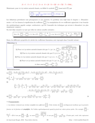 0! = 1 1! = 1 2! = 2 3! = 6 4! = 24 5! = 120 6! = 720 7! = 5040...
Maintenant, pour n et p entiers naturels donnés, on définit le symbole

n
p

(aussi noté Cp
n) par

n
p

=
n!
p!(n − p)!
si p ⩽ n et

n
p

= 0 si p  n.
Les définitions précédentes sont péremptoires et non motivées. Ce problème sera réglé dans le chapitre « Dénombre-
ments » où l’on donnera la signification du coefficient

n
p

. La manipulation de ces coefficients appartient à une branche
des mathématiques appelée analyse combinatoire, qui est l’ensemble des techniques qui servent à dénombrer (ou plus
simplement compter).
On doit déjà connaître en tant que telles les valeurs usuelles suivantes :
∀n ∈ N,

n
0

=

n
n

= 1, ∀n ∈ N∗
,

n
1

=

n
n − 1

= n, ∀n ⩾ 2,

n
2

=

n
n − 2

=
n(n − 1)
2
.
Sinon, les différentes propriétés de calculs des coefficients binomiaux sont regroupés dans l’encadré suivant :
Théorème 4.
1) Pour n et p entiers naturels donnés tels que 1 ⩽ p ⩽ n,

n
p

=
p facteurs
z }| {
n(n − 1)...(n − p + 1)
p!
.
2) Pour n et p entiers naturels donnés tels que 0 ⩽ p ⩽ n,

n
p

=

n
n − p

.
3) Pour n et p entiers naturels donnés tels que 1 ⩽ p ⩽ n − 1,

n − 1
p − 1

+

n − 1
p

=

n
p

.
4) Pour n et p entiers naturels donnés tels que 1 ⩽ p ⩽ n,

n
p

=
n
p

n − 1
p − 1

,
et donc aussi p

n
p

= n

n − 1
p − 1

.
Démonstration .
1)
n
p
!
=
n...(n − p + 1)(n − p)...1
p!(n − p)!
=
n...(n − p + 1) × (n − p)!
p!(n − p)!
=
n(n − 1)...(n − p + 1)
p!
.
2)
n
n − p
!
=
n!
(n − p)!(n − (n − p))!
=
n!
(n − p)!p!
=
n
p
!
.
3)
n − 1
p − 1
!
+
n − 1
p
!
=
(n − 1)!
(p − 1)!(n − p)!
+
(n − 1)!
p!(n − 1 − p)!
=
p × (n − 1)!
p × (p − 1)!(n − p)!
+
(n − p) × (n − 1)!
p!(n − p) × (n − 1 − p)!
=
p × (n − 1)! + (n − p) × (n − 1)!
p!(n − p)!
=
n × (n − 1)!
p!(n − p)!
=
n!
p!(n − p)!
=
n
p
!
.
4)
n
p
!
=
n!
p!(n − p)!
=
n × (n − 1)!
p × (p − 1)!((n − 1) − (p − 1))!
=
n
p
n − 1
p − 1
!
. ❏
➱ Commentaire .
⋄ La relation 1) fournit une écriture simplifiée du coefficient
n
p
!
. Cette écriture de
n
p
!
est fréquement meilleure que la première
fournie car la fraction est simplifiée. On l’utilise systématiquement quand p prend une valeur précise petite. Par exemple,
8
2
!
=
8 × 7
2
= 28 et non pas
8
2
!
=
8!
2!6!
, ou aussi
n
2
!
=
2 facteurs
z }| {
n(n − 1)
2
et non pas
n
2
!
=
n!
2!(n − 2)!
. D’autre part, seule cette expression
c Jean-Louis Rouget, 2018. Tous droits réservés. 20 http ://www.maths-france.fr
 