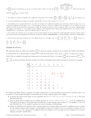 de
n
p
!
pourra se généraliser au cas où n n’est pas entier. Ainsi, on verra que
1/2
3
!
=
3 facteurs
z }| {
1
2

1
2
− 1
 
1
2
− 2

3 × 2
(alors que bien sûr,
l’écriture
1
2
!
3!(1
2
− 3)!
n’a aucun sens).
⋄ La relation 2) montre la symétrie des coefficients binômiaux. Par exemple,
8
2
!
=
8
6
!
ou
n
2
!
=
n
n − 2
!
. Les entiers p et
n − p sont symétriques par rapport au nombre rationnel
n
2
car leur somme vaut p + (n − p) = n.
⋄ Les relations 3) et 4) permettent l’une ou l’autre de calculer les coeffcients binomiaux par récurrence. Dans les deux cas, si on
connaît les coefficients de la ligne no (n − 1) du triangle de Pascal, on peut en déduire ceux de la ligne no n. La relation 3) est la
relation de Pascal qui fournit la construction usuelle du triangle de Pascal (voir ci-dessous). Elle a un mérite supplémentaire
par rapport à la relation 4) : elle n’utilise qu’une addition, cette opération étant réalisée plus rapidement par une machine qu’une
multiplication et une division, opérations utilisées quant à elles en 4).
⋄ On a donné une variante de 4). La nuance entre les deux égalités est que la deuxième ne fait apparaître que des nombres entiers
alors que la première fait apparaître des fractions. La deuxième égalité, sans fraction, se révèlera pratique à utiliser en arithmétique.
⋄ On doit aussi noter que la relation 3) reste valable pour p ⩾ n. En effet, si p = n,
n − 1
p − 1
!
+
n − 1
p
!
= 1 =
n
p
!
, et si p  n,
n − 1
p − 1
!
+
n − 1
p
!
= 0 =
n
p
!
.
Triangle de Pascal
On représente dans un tableau les nombres

n
p

, n étant un numéro de ligne et p un numéro de colonne. On démarre
la construction de ce tableau infini en plaçant des 1 dans les cases (0, 0), (1, 0), (2, 0),..., (k, 0)... et aussi (1, 1), (2, 2),...,
(k, k). Puis on remplit le triangle ainsi formé grâce à la relation de Pascal. Le nombre

n
p

est la somme de

n − 1
p

et

n − 1
p − 1

ou encore la somme des deux nombres de la ligne précédente situés juste au-dessus et au-dessus et à gauche.
0 1 2 3 4 5 6 7
0 1
1 1 1
2 1 2 1 n−1
p−1

+ n−1
p

3 1 3 3 1 = n
p

4 1 4 6 4 1
5 1 5 10 10 5 1
6 1 6 15 20 15 6 1
7 1 7 21 35 35 21 7 1
n
p
Ce tableau que Blaise Pascal nommait le triangle arithmétique, n’a pas été découvert par Pascal lui-même mais, c’est
le premier à l’avoir étudié de manière systématique. Il est d’une richesse infinie. Par exemple,
• la somme des termes d’une ligne est une puissance de 2 (1 + 1 = 2, 1 + 2 + 1 = 4, 1 + 3 + 3 + 1 = 8,...). Ceci sera
démontré plus loin.
• dans les lignes dont le numéro est un nombre premier (n = 2, n = 3, n = 5, n = 7, . . . ) tous les coefficients à
l’exception du premier et du dernier sont divisibles par n (par exemple dans la ligne no
7, les nombres 7, 21 et 35
sont divisibles par 7). Ce résultat constitue un exercice classique d’arithmétique.
• Quand on additionne les nombres d’une colonne jusqu’à une certaine ligne, on trouve le coefficient situé à la ligne
et à la colonne suivante. Par exemple, en descendant le long de la colonne no
2 et en s’arrêtant à la ligne no
5, on
trouve 1 + 3 + 6 + 10 = 20 qui est le coefficient situé à la colonne no
3 et à la ligne no
6. Ce résultat est un exercice
classique d’analyse combinatoire...
c Jean-Louis Rouget, 2018. Tous droits réservés. 21 http ://www.maths-france.fr
 