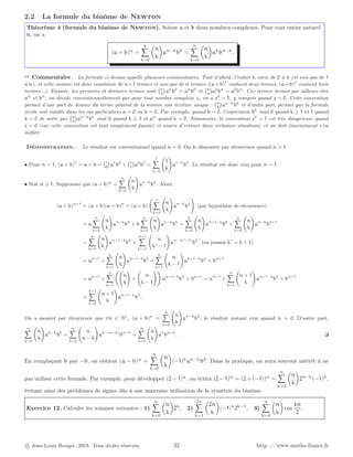 2.2 La formule du binôme de Newton
Théorème 4 (formule du binôme de Newton). Soient a et b deux nombres complexes. Pour tout entier naturel
n, on a
(a + b)n
=
n
X
k=0

n
k

an−k
bk
=
n
X
k=0

n
k

ak
bn−k
.
➱ Commentaire . La formule ci-dessus appelle plusieurs commentaires. Tout d’abord, l’entier k varie de 0 à n (et non pas de 1
à n), et cette somme est donc constituée de n+1 termes et non pas de n termes ((a+b)1
contient deux termes, (a+b)2
contient trois
termes...). Ensuite, les premiers et derniers termes sont n
0

an
b0
= an
b0
et n
n

a0
bn
= a0
bn
. Ces termes devant par ailleurs être
an
et bn
, on décide conventionnellement que pour tout nombre complexe z, on a z0
= 1, y compris quand z = 0. Cette convention
permet d’une part de donner du terme général de la somme une écriture unique : n
k

an−k
bk
et d’autre part, permet que la formule
écrite soit valable dans les cas particuliers a = 0 ou b = 0. Par exemple, quand b = 0, l’expression bk
vaut 0 quand k ≥ 1 et 1 quand
k = 0 de sorte que n
k

an−k
bk
vaut 0 quand k ⩾ 1 et an
quand k = 0. Néanmoins, la convention z0
= 1 est très dangereuse quand
z = 0 (car cette convention est tout simplement fausse) et source d’erreurs dans certaines situations, et on doit énormément s’en
méfier.
Démonstration . Le résultat est conventionnel quand n = 0. On le démontre par récurrence quand n ⩾ 1.
• Pour n = 1, (a + b)1
= a + b = 1
0

a1
b0
+ 1
1

a0
b1
=
1
X
k=0
1
k
!
a1−k
bk
. Le résultat est donc vrai pour n = 1.
• Soit n ⩾ 1. Supposons que (a + b)n
=
n
X
k=0
n
k
!
an−k
bk
. Alors,
(a + b)n+1
= (a + b)(a + b)n
= (a + b)
n
X
k=0
n
k
!
an−k
bk
!
(par hypothèse de récurrence)
= a
n
X
k=0
n
k
!
an−k
bk
+ b
n
X
k=0
n
k
!
an−k
bk
=
n
X
k=0
n
k
!
an+1−k
bk
+
n
X
k=0
n
k
!
an−k
bk+1
=
n
X
k=0
n
k
!
an+1−k
bk
+
n+1
X
k′=1
n
k′ − 1
!
an−(k′
−1)
bk′
(en posant k′
= k + 1)
= an+1
+
n
X
k=1
n
k
!
an+1−k
bk
+
n
X
k=1
n
k − 1
!
an+1−k
bk
+ bn+1
= an+1
+
n
X
k=1
n
k
!
+
n
k − 1
!!
an+1−k
bk
+ bn+1
= an+1
+
n
X
k=1
n + 1
k
!
an+1−k
bk
+ bn+1
=
n+1
X
k=0
n + 1
k
!
an+1−k
bk
.
On a montré par récurrence que ∀n ∈ N∗
, (a + b)n
=
n
X
k=0
n
k
!
an−k
bk
, le résultat restant vrai quand n = 0. D’autre part,
n
X
k=0
n
k
!
an−k
bk
=
n
X
k=0
n
n − k
!
an−(n−k)
bn−k
=
n
X
k=0
n
k
!
ak
bn−k
. ❏
En remplaçant b par −b, on obtient (a − b)n
=
n
X
k=0

n
k

(−1)k
an−k
bk
. Dans la pratique, on aura souvent intérêt à ne
pas utiliser cette formule. Par exemple, pour développer (2 − 1)n
, on écrira (2 − 1)n
= (2 + (−1))n
=
n
X
k=0

n
k

2n−k
(−1)k
,
évitant ainsi des problèmes de signes dûs à une mauvaise utilisation de la symétrie du binôme.
Exercice 12. Calculer les sommes suivantes : 1)
n
X
k=0

n
k

2k
, 2)
2n
X
k=1

2n
k

(−1)k
2k−1
, 3)
n
X
k=0

n
k

cos
kπ
2
.
c Jean-Louis Rouget, 2018. Tous droits réservés. 22 http ://www.maths-france.fr
 