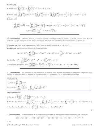 Solution 12.
1) Soit n ∈ N.
n
X
k=0

n
k

2k
=
n
X
k=0

n
k

2k
1n−k
= (1 + 2)n
= 3n
.
2) Soit n ∈ N∗
.
2n
X
k=1

2n
k

(−1)k
2k−1
=
1
2
2n
X
k=1

2n
k

(−2)k
=
1
2
2n
X
k=0

2n
k

(−2)k
− 1
!
=
1
2
(−2 + 1)2n
− 1

= 0.
3) Soit n ∈ N.
n
X
k=0

n
k

cos
kπ
2
= Re
n
X
k=0

n
k
 
eiπ/2
k
!
= Re

1 + eiπ/2
n
= Re

einπ/4

eiπ/4
+ e−iπ/4
n
= 2n
cos
nπ
4
 
1
√
2
n
= 2n/2
cos
nπ
4

.
➱ Commentaire . Dans les trois cas, il s’agit de repérer le développement d’un binôme. Le 2) est le moins clair. C’est le
coefficient 2n
k

qui nous guide et non pas les bornes du Σ. Ce coefficient nous dit de chercher un binôme d’exposant 2n.
Exercice 13. Quel est le coefficient de a4
b2
c3
dans le développement de (a − b + 2c)9
?
Solution 13. La formule du binôme de Newton fournit
(a − b + 2c)9
=
9
X
k=0

9
k

(a − b)k
(2c)9−k
= (a − b)9
+ ... +

9
6

(a − b)6
(2c)3
+ ... + (2c)9
.
Ensuite, (a − b)6
=
6
X
k=0

6
k

ak
(−b)6−k
= a6
− ... +

6
4

a4
b2
− .. + b6
.
Le coefficient cherché est donc

9
6

6
4

23
=
9 × 8 × 7
3 × 2
×
6 × 5
2
× 23
= 3 × 4 × 7 × 3 × 5 × 8 = 10080.
➱ Commentaire . Cet exercice n’est pas anecdotique. Le moment venu, il faudra développer des expressions compliquées. Ceci
sera fait en particulier dans les chapitres « Dénombrements », « Polynômes » et « Développements limités ».
Théorème 5.
1) ∀n ∈ N,
n
X
k=0

n
k

= 2n
,
2) ∀n ∈ N∗
,
X
0⩽k⩽ n
2

n
2k

=
X
0⩽k⩽ n−1
2

n
2k + 1

= 2n−1
.
Démonstration .
1) Soit n ∈ N.
n
X
k=0
n
k
!
=
n
X
k=0
n
k
!
1k
1n−k
= (1 + 1)n
= 2n
.
2) Soit n ∈ N∗
. Posons S1 =
X
0⩽k⩽ n
2
n
2k
!
et S2 =
X
0⩽k⩽ n−1
2
n
2k + 1
!
. Alors, S1 − S2 =
n
X
k=0
(−1)k n
k
!
= (1 − 1)n
= 0 (car n ⩾ 1),
et donc S1 = S2. Puis 2S1 = S1 + S2 =
n
X
k=0
n
k
!
= 2n
, et donc S1 = S2 = 2n
/2 = 2n−1
.
❏
➱ Commentaire . La démonstration du 2) est peut-être plus lisible en détaillant les sommes considérées. On a écrit que
( n
0

+ n
2

+ n
4

+ ...) − ( n
1

+ n
3

+ n
5

+ ...) = n
0

− n
1

+ n
2

− n
3

+ n
4

− n
5

+ ... = (1 − 1)n
= 0
et que
c Jean-Louis Rouget, 2018. Tous droits réservés. 23 http ://www.maths-france.fr
 