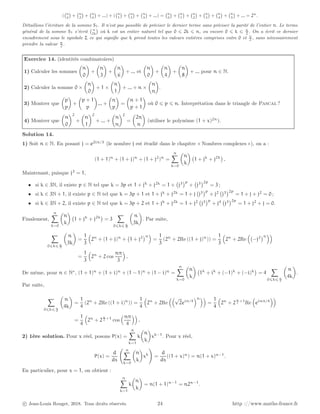 ( n
0

+ n
2

+ n
4

+ ...) + ( n
1

+ n
3

+ n
5

+ ...) = n
0

+ n
1

+ n
2

+ n
3

+ n
4

+ n
5

+ ... = 2n
.
Détaillons l’écriture de la somme S1. Il n’est pas possible de préciser le dernier terme sans préciser la parité de l’entier n. Le terme
général de la somme S1 s’écrit n
2k

où k est un entier naturel tel que 0 ⩽ 2k ⩽ n, ou encore 0 ⩽ k ⩽ n
2
. On a écrit ce dernier
encadrement sous le symbole Σ ce qui signifie que k prend toutes les valeurs entières comprises entre 0 et n
2
, sans nécessairement
prendre la valeur n
2
.
Exercice 14. (identités combinatoires)
1) Calculer les sommes

n
0

+

n
3

+

n
6

+ ... et

n
0

+

n
4

+

n
8

+ ... pour n ∈ N.
2) Calculer la somme 0 ×

n
0

+ 1 ×

n
1

+ ... + n ×

n
n

.
3) Montrer que

p
p

+

p + 1
p

... +

n
p

=

n + 1
p + 1

où 0 ⩽ p ⩽ n. Interprétation dans le triangle de Pascal ?
4) Montrer que

n
0
2
+

n
1
2
+ ... +

n
n
2
=

2n
n

(utiliser le polynôme (1 + x)2n
).
Solution 14.
1) Soit n ∈ N. En posant j = e2iπ/3
(le nombre j est étudié dans le chapitre « Nombres complexes »), on a :
(1 + 1)n
+ (1 + j)n
+ (1 + j2
)n
=
n
X
k=0

n
k

1 + jk
+ j2k

.
Maintenant, puisque j3
= 1,
• si k ∈ 3N, il existe p ∈ N tel que k = 3p et 1 + jk
+ j2k
= 1 + j3
p
+ j3
2p
= 3 ;
• si k ∈ 3N + 1, il existe p ∈ N tel que k = 3p + 1 et 1 + jk
+ j2k
= 1 + j j3
p
+ j2
j3
2p
= 1 + j + j2
= 0 ;
• si k ∈ 3N + 2, il existe p ∈ N tel que k = 3p + 2 et 1 + jk
+ j2k
= 1 + j2
j3
p
+ j4
j3
2p
= 1 + j2
+ j = 0.
Finalement,
n
X
k=0

n
k

1 + jk
+ j2k

= 3
X
0⩽k⩽ n
3

n
3k

. Par suite,
X
0⩽k⩽ n
3

n
3k

=
1
3

2n
+ (1 + j)n
+ 1 + j2
n

=
1
3
(2n
+ 2Re ((1 + j)n
)) =
1
3

2n
+ 2Re

−j2
n

=
1
3

2n
+ 2 cos
nπ
3

.
De même, pour n ∈ N∗
, (1 + 1)n
+ (1 + i)n
+ (1 − 1)n
+ (1 − i)n
=
n
X
k=0

n
k

1k
+ ik
+ (−1)k
+ (−i)k

= 4
X
0⩽k⩽ n
4

n
4k

.
Par suite,
X
0⩽k⩽ n
4

n
4k

=
1
4
(2n
+ 2Re ((1 + i)n
)) =
1
4

2n
+ 2Re
√
2eiπ/4
n
=
1
4

2n
+ 2
n
2 +1
Re

einπ/4

=
1
4

2n
+ 2
n
2 +1
cos
nπ
4

.
2) 1ère solution. Pour x réel, posons P(x) =
n
X
k=1
k

n
k

xk−1
. Pour x réel,
P(x) =
d
dx
n
X
k=0

n
k

xk
!
=
d
dx
((1 + x)n
) = n(1 + x)n−1
.
En particulier, pour x = 1, on obtient :
n
X
k=1
k

n
k

= n(1 + 1)n−1
= n2n−1
.
c Jean-Louis Rouget, 2018. Tous droits réservés. 24 http ://www.maths-france.fr
 