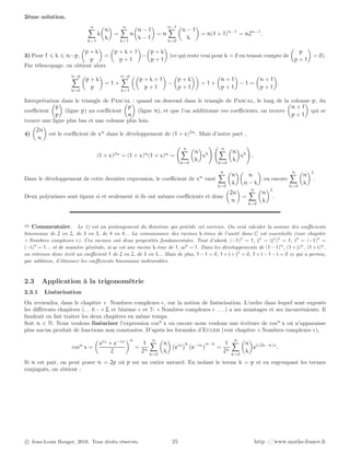 2ème solution.
n
X
k=1
k

n
k

=
n
X
k=1
n

n − 1
k − 1

= n
n−1
X
k=0

n − 1
k

= n(1 + 1)n−1
= n2n−1
.
3) Pour 1 ⩽ k ⩽ n−p,

p + k
p

=

p + k + 1
p + 1

−

p + k
p + 1

(ce qui reste vrai pour k = 0 en tenant compte de

p
p + 1

= 0).
Par télescopage, on obtient alors
n−p
X
k=0

p + k
p

= 1 +
n−p
X
k=1

p + k + 1
p + 1

−

p + k
p + 1

= 1 +

n + 1
p + 1

− 1 =

n + 1
p + 1

.
Interprétation dans le triangle de Pascal : quand on descend dans le triangle de Pascal, le long de la colonne p, du
coefficient

p
p

(ligne p) au coefficient

p
n

(ligne n), et que l’on additionne ces coefficients, on trouve

n + 1
p + 1

qui se
trouve une ligne plus bas et une colonne plus loin.
4)

2n
n

est le coefficient de xn
dans le développement de (1 + x)2n
. Mais d’autre part ,
(1 + x)2n
= (1 + x)n
(1 + x)n
=
n
X
k=0

n
k

xk
! n
X
k=0

n
k

xk
!
.
Dans le développement de cette dernière expression, le coefficient de xn
vaut
n
X
k=0

n
k

n
n − k

ou encore
n
X
k=0

n
k
2
.
Deux polynômes sont égaux si et seulement si ils ont mêmes coefficients et donc

2n
n

=
n
X
k=0

n
k
2
.
➱ Commentaire . Le 1) est un prolongement du théorème qui précède cet exercice. On veut calculer la somme des coefficients
binomiaux de 2 en 2, de 3 en 3, de 4 en 4... La connaissance des racines k-èmes de l’unité dans C est essentielle (voir chapitre
« Nombres complexes »). Ces racines ont deux propriétés fondamentales. Tout d’abord, (−1)2
= 1, j3
= (j2
)3
= 1, i4
= (−1)4
=
(−i)4
= 1... et de manière générale, si ω est une racine k-ème de 1, ωk
= 1. Dans les développements de (1 − 1)n
, (1 + j)n
, (1 + i)n
,
on retrouve donc écrit un coefficient 1 de 2 en 2, de 3 en 3... Mais de plus, 1 − 1 = 0, 1 + j + j2
= 0, 1 + i − 1 − i = 0 ce qui a permis,
par addition, d’éliminer les coefficients binomiaux indésirables.
2.3 Application à la trigonométrie
2.3.1 Linéarisation
On reviendra, dans le chapitre « Nombres complexes », sur la notion de linéarisation. L’ordre dans lequel sont exposés
les différents chapitres (. . . 6 - « Σ et binôme » et 7- « Nombres complexes » . . . ) a ses avantages et ses inconvénients. Il
faudrait en fait traiter les deux chapitres en même temps.
Soit n ∈ N. Nous voulons linéariser l’expression cosn
x ou encore nous voulons une écriture de cosn
x où n’apparaisse
plus aucun produit de fonctions non constantes. D’après les formules d’Euler (voir chapitre « Nombres complexes »),
cosn
x =

eix
+ e−ix
2
n
=
1
2n
n
X
k=0

n
k

eix
k
e−ix
n−k
=
1
2n
n
X
k=0

n
k

ei(2k−n)x
.
Si n est pair, on peut poser n = 2p où p est un entier naturel. En isolant le terme k = p et en regroupant les termes
conjugués, on obtient :
c Jean-Louis Rouget, 2018. Tous droits réservés. 25 http ://www.maths-france.fr
 