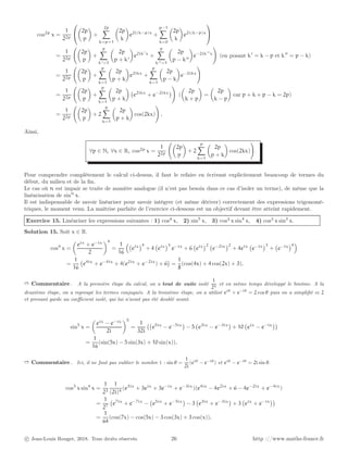 cos2p
x =
1
22p



2p
p

+
2p
X
k=p+1

2p
k

e2i(k−p)x
+
p−1
X
k=0

2p
k

e2i(k−p)x


=
1
22p

2p
p

+
p
X
k′=1

2p
p + k′

e2ik′
x
+
p
X
k′′=1

2p
p − k′′

e−2ik′′
x
!
(en posant k′
= k − p et k′′
= p − k)
=
1
22p

2p
p

+
p
X
k=1

2p
p + k

e2ikx
+
p
X
k=1

2p
p − k

e−2ikx
!
=
1
22p

2p
p

+
p
X
k=1

2p
p + k

e2ikx
+ e−2ikx

!
(

2p
k + p

=

2p
k − p

car p + k + p − k = 2p)
=
1
22p

2p
p

+ 2
p
X
k=1

2p
p + k

cos(2kx)
!
.
Ainsi,
∀p ∈ N, ∀x ∈ R, cos2p
x =
1
22p

2p
p

+ 2
p
X
k=1

2p
p + k

cos(2kx)
!
.
Pour comprendre complètement le calcul ci-dessus, il faut le refaire en écrivant explicitement beaucoup de termes du
début, du milieu et de la fin.
Le cas où n est impair se traite de manière analogue (il n’est pas besoin dans ce cas d’isoler un terme), de même que la
linéarisation de sinn
x.
Il est indispensable de savoir linéariser pour savoir intégrer (et même dériver) correctement des expressions trigonomé-
triques, le moment venu. La maîtrise parfaite de l’exercice ci-dessous est un objectif devant être atteint rapidement.
Exercice 15. Linéariser les expressions suivantes : 1) cos4 x, 2) sin5
x, 3) cos3 x sin4
x, 4) cos3 x sin3
x.
Solution 15. Soit x ∈ R.
cos4
x =

eix
+ e−ix
2
4
=
1
16

eix
4
+ 4 eix
3
e−ix
+ 6 eix
2
e−2ix
2
+ 4eix
e−ix
3
+ e−ix
4

=
1
16
e4ix
+ e−4ix
+ 4(e2ix
+ e−2ix
) + 6

=
1
8
(cos(4x) + 4 cos(2x) + 3).
➱ Commentaire . A la première étape du calcul, on a tout de suite isolé
1
24
et en même temps développé le binôme. A la
deuxième étape, on a regroupé les termes conjugués. A la troisième étape, on a utilisé eiθ
+ e−iθ
= 2 cos θ puis on a simplifié ce 2
et prenant garde au coefficient isolé, qui lui n’avait pas été doublé avant.
sin5
x =

eix
− e−ix
2i
5
=
1
32i
e5ix
− e−5ix

− 5 e3ix
− e−3ix

+ 10 eix
− e−ix

=
1
16
(sin(5x) − 5 sin(3x) + 10 sin(x)).
➱ Commentaire . Ici, il ne faut pas oublier le nombre i : sin θ =
1
2i
(eiθ
− e−iθ
) et eiθ
− e−iθ
= 2i sin θ.
cos3
x sin4
x =
1
23
1
(2i)4
(e3ix
+ 3eix
+ 3e−ix
+ e−3ix
)(e4ix
− 4e2ix
+ 6 − 4e−2ix
+ e−4ix
)
=
1
27
e7ix
+ e−7ix
− e5ix
+ e−5ix

− 3 e3ix
+ e−3ix

+ 3 eix
+ e−ix

=
1
64
(cos(7x) − cos(5x) − 3 cos(3x) + 3 cos(x)).
c Jean-Louis Rouget, 2018. Tous droits réservés. 26 http ://www.maths-france.fr
 