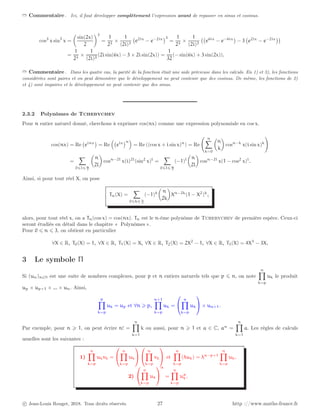 ➱ Commentaire . Ici, il faut développer complètement l’expression avant de repasser en sinus et cosinus.
cos3
x sin3
x =

sin(2x)
2
3
=
1
23
×
1
(2i)3
e2ix
− e−2ix
3
=
1
23
×
1
(2i)3
e6ix
− e−6ix

− 3 e2ix
− e−2ix

=
1
23
×
1
(2i)3
(2i sin(6x) − 3 × 2i sin(2x)) =
1
32
(− sin(6x) + 3 sin(2x)).
➱ Commentaire . Dans les quatre cas, la parité de la fonction était une aide précieuse dans les calculs. En 1) et 3), les fonctions
considérées sont paires et on peut démontrer que le développement ne peut contenir que des cosinus. De même, les fonctions de 2)
et 4) sont impaires et le développement ne peut contenir que des sinus.
2.3.2 Polynômes de Tchebychev
Pour n entier naturel donné, cherchons à exprimer cos(nx) comme une expression polynomiale en cos x.
cos(nx) = Re einx

= Re

eix
n

= Re ((cos x + i sin x)n
) = Re
n
X
k=0

n
k

cosn−k
x(i sin x)k
!
=
X
0⩽l⩽ n
2

n
2l

cosn−2l
x(i)2l
(sin2
x)l
=
X
0⩽l⩽ n
2
(−1)l

n
2l

cosn−2l
x(1 − cos2
x)l
.
Ainsi, si pour tout réel X, on pose
Tn(X) =
X
0⩽k⩽ n
2
(−1)k

n
2k

Xn−2k
(1 − X2
)k
,
alors, pour tout réel x, on a Tn(cos x) = cos(nx). Tn est le n-ème polynôme de Tchebychev de première espèce. Ceux-ci
seront étudiés en détail dans le chapitre « Polynômes ».
Pour 0 ⩽ n ⩽ 3, on obtient en particulier
∀X ∈ R, T0(X) = 1, ∀X ∈ R, T1(X) = X, ∀X ∈ R, T2(X) = 2X2
− 1, ∀X ∈ R, T3(X) = 4X3
− 3X.
3 Le symbole Π
Si (un)n∈N est une suite de nombres complexes, pour p et n entiers naturels tels que p ⩽ n, on note
n
Y
k=p
uk le produit
up × up+1 × ... × un. Ainsi,
p
Y
k=p
uk = up et ∀n ⩾ p,
n+1
Y
k=p
uk =


n
Y
k=p
uk

 × un+1.
Par exemple, pour n ⩾ 1, on peut écrire n! =
n
Y
k=1
k ou aussi, pour n ⩾ 1 et a ∈ C, an
=
n
Y
k=1
a. Les règles de calculs
usuelles sont les suivantes :
1)
n
Y
k=p
ukvk =


n
Y
k=p
uk




n
Y
k=p
vk

 et
n
Y
k=p
(λuk) = λn−p+1
n
Y
k=p
uk.
2)


n
Y
k=p
uk


α
=
n
Y
k=p
uα
k .
c Jean-Louis Rouget, 2018. Tous droits réservés. 27 http ://www.maths-france.fr
 
