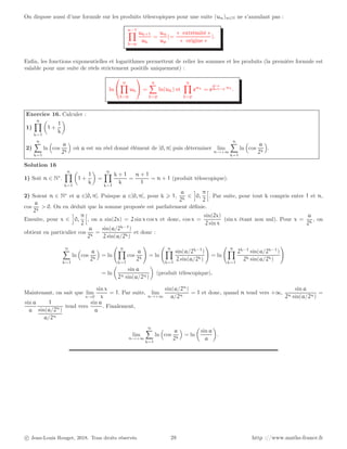 On dispose aussi d’une formule sur les produits télescopiques pour une suite (un)n∈N ne s’annulant pas :
n−1
Y
k=p
uk+1
uk
=
un
up
(=
« extrémité »
« origine »
).
Enfin, les fonctions exponentielles et logarithmes permettent de relier les sommes et les produits (la première formule est
valable pour une suite de réels strictement positifs uniquement) :
ln


n
Y
k=p
uk

 =
n
X
k=p
ln(uk) et
n
Y
k=p
euk
= e
Pn
k=p uk
.
Exercice 16. Calculer :
1)
n
Y
k=1

1 +
1
k

2)
n
X
k=1
ln

cos
a
2k

où a est un réel donné élément de ]0, π[ puis déterminer lim
n→+∞
n
X
k=1
ln

cos
a
2k

.
Solution 16
1) Soit n ∈ N∗
.
n
Y
k=1

1 +
1
k

=
n
Y
k=1
k + 1
k
=
n + 1
1
= n + 1 (produit télescopique).
2) Soient n ∈ N∗
et a ∈]0, π[. Puisque a ∈]0, π[, pour k ⩾ 1,
a
2k
∈
i
0,
π
2
h
. Par suite, pour tout k compris entre 1 et n,
cos
a
2k
 0. On en déduit que la somme proposée est parfaitement définie.
Ensuite, pour x ∈
i
0,
π
2
h
, on a sin(2x) = 2 sin x cosx et donc, cos x =
sin(2x)
2 sin x
(sin x étant non nul). Pour x =
a
2k
, on
obtient en particulier cos
a
2k
=
sin(a/2k−1
)
2 sin(a/2k)
et donc :
n
X
k=1
ln

cos
a
2k

= ln
n
Y
k=1
cos
a
2k
!
= ln
n
Y
k=1
sin(a/2k−1
)
2 sin(a/2k)
!
= ln
n
Y
k=1
2k−1
sin(a/2k−1
)
2k sin(a/2k)
!
= ln

sin a
2n sin(a/2n)

(produit télescopique).
Maintenant, on sait que lim
x→0
sin x
x
= 1. Par suite, lim
n→+∞
sin(a/2n
)
a/2n
= 1 et donc, quand n tend vers +∞,
sin a
2n sin(a/2n)
=
sin a
a
1
sin(a/2n
)
a/2n
tend vers
sin a
a
. Finalement,
lim
n→+∞
n
X
k=1
ln

cos
a
2k

= ln

sin a
a

.
c Jean-Louis Rouget, 2018. Tous droits réservés. 28 http ://www.maths-france.fr
 