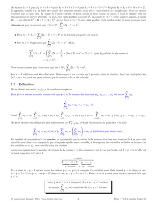 On trouve S1 = 1 puis S2 = 1 + 3 = 4 puis S3 = 1 + 3 + 5 = 9 puis S4 = 1 + 3 + 5 + 7 = 16 puis S5 = S4 + 9 = 16 + 9 = 25.
Il apparaît, semble-t-il, la suite des carrés des nombres entiers, mais cette constatation est insuffisante. Nous ne savons
toujours pas ce que vaut S6 avant de l’avoir calculé, et pour savoir si nous avons vu juste, il faut se diriger vers un
raisonnement de portée générale : si au k-ème carré parfait, à savoir k2
, on ajoute le (k + 1)-ème nombre impair, à savoir
2k + 1, on obtient k2
+ 2k + 1 = (k + 1)2
qui est bien le (k + 1)-ème carré parfait. Tout semble coller et nous pouvons donc
démontrer par récurrence que : ∀n ∈ N∗
,
n
X
k=1
(2k − 1) = n2
.
• Pour n = 1, S1 =
1
X
k=1
(2k − 1) = 1 = 12
et la formule proposée est exacte.
• Soit n ⩾ 1. Supposons que
n
X
k=1
(2k − 1) = n2
. Alors,
n+1
X
k=1
(2k − 1) =
n
X
k=1
(2k − 1)
!
+ (2n + 1) = n2
+ 2n + 1 (par hypothèse de récurrence)
= (n + 1)2
.
Nous avons montré par récurrence que ∀n ∈ N∗
,
n
X
k=1
(2k − 1) = n2
.
Les n − 1 additions ont été effectuées. Maintenant il est certain qu’il persiste dans le résultat final une multiplication
(n2
= n × n), mais on peut estimer que la somme, elle, a été calculée.
1.2 Définition
On se donne une suite (un)n∈N de nombres complexes.
Pour p et n entiers naturels donnés tels que p ⩽ n, la somme des nombres up, up+1,..., un est notée
n
X
k=p
uk.
n
X
k=p
uk = up + ... + un (∗).
Ainsi,
0
X
k=0
uk = u0,
5
X
k=3
uk = u3 + u4 + u5,
3
X
k=1
u2k+1 = u3 + u5 + u7 et
2n
X
k=n+1
uk = un+1 + un+2 + ... + u2n−1 + u2n.
On peut donner une définition plus méticuleuse de
Pn
k=p uk, évitant l’utilisation de pointillés. On pose
p
X
k=p
uk = up et ∀n ⩾ p,
n+1
X
k=p
uk =


n
X
k=p
uk

 + un+1 (definition par récurrence).
La variable de sommation k est muette, ce qui signifie que la valeur de la somme n’est pas une fonction de k et que cette
variable peut donc être remplacée par n’importe quelle autre variable, à l’exception des variables utilisées en bornes (ici
les variables n et p), sans modification du résultat.
Analysons maintenant le nombre de termes de la somme (∗). On commence par le cas particulier où 1 < p < n. L’idée est
de tout rapporter à l’entier 1.
n entiers
z }| {
1 ... (p − 1)
| {z }
p−1 entiers
p ... n
| {z }
n−(p−1) entiers
.
Il y a ainsi n − p + 1 entiers entre les entiers p et n, p et n compris. Ce résultat reste clair quand p = n (dans ce cas,
n − p + 1 = 1) ou p = 1 ou p = 0 (dans ce cas, n − p + 1 = n + 1). Donc, si n et p sont deux entiers naturels tels que
p ⩽ n,
entre p et n, (p et n compris), il y a n − p + 1 entiers,
la somme
n
X
k=p
uk est constituée de n − p + 1 termes.
c Jean-Louis Rouget, 2018. Tous droits réservés. 3 http ://www.maths-france.fr
 