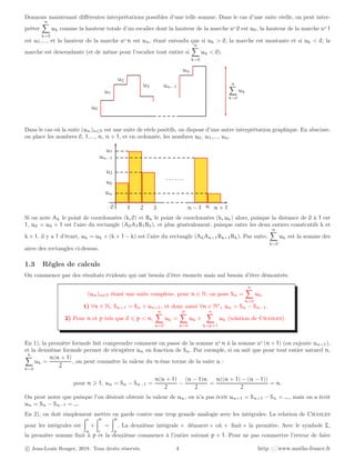 Donnons maintenant différentes interprétations possibles d’une telle somme. Dans le cas d’une suite réelle, on peut inter-
préter
n
X
k=0
uk comme la hauteur totale d’un escalier dont la hauteur de la marche no
0 est u0, la hauteur de la marche no
1
est u1,..., et la hauteur de la marche no
n est un, étant entendu que si uk > 0, la marche est montante et si uk < 0, la
marche est descendante (et de même pour l’escalier tout entier si
n
X
k=0
uk < 0).
u0
u1
u2
u3 un−1
un
n
X
k=0
uk
Dans le cas où la suite (un)n∈N est une suite de réels positifs, on dispose d’une autre interprétation graphique. En abscisse,
on place les nombres 0, 1,..., n, n + 1, et en ordonnée, les nombres u0, u1,..., un.
u0
u1
u2
un−1
un
0 1 2 3 n − 1 n n + 1
. . . . . .
Si on note Ak le point de coordonnées (k, 0) et Bk le point de coordonnées (k, uk) alors, puisque la distance de 0 à 1 est
1, u0 = u0 × 1 est l’aire du rectangle (A0A1B1B0), et plus généralement, puisque entre les deux entiers consécutifs k et
k + 1, il y a 1 d’écart, uk = uk × (k + 1 − k) est l’aire du rectangle (AkAk+1Bk+1Bk). Par suite,
n
X
k=0
uk est la somme des
aires des rectangles ci-dessus.
1.3 Règles de calculs
On commence par des résultats évidents qui ont besoin d’être énoncés mais nul besoin d’être démontrés.
(un)n∈N étant une suite complexe, pour n ∈ N, on pose Sn =
n
X
k=0
uk.
1) ∀n ∈ N, Sn+1 = Sn + un+1, et donc aussi ∀n ∈ N∗
, un = Sn − Sn−1.
2) Pour n et p tels que 0 ⩽ p < n,
n
X
k=0
uk =
p
X
k=0
uk +
n
X
k=p+1
uk (relation de Chasles).
En 1), la première formule fait comprendre comment on passe de la somme no
n à la somme no
(n + 1) (on rajoute un+1),
et la deuxième formule permet de récupérer un en fonction de Sn. Par exemple, si on sait que pour tout entier naturel n,
n
X
k=0
uk =
n(n + 1)
2
, on peut connaître la valeur du n-ème terme de la suite u :
pour n ⩾ 1, un = Sn − Sn−1 =
n(n + 1)
2
−
(n − 1)n
2
=
n((n + 1) − (n − 1))
2
= n.
On peut noter que puisque l’on désirait obtenir la valeur de un, on n’a pas écrit un+1 = Sn+1 − Sn = ..., mais on a écrit
un = Sn − Sn−1 = ...
En 2), on doit simplement mettre en garde contre une trop grande analogie avec les intégrales. La relation de Chasles
pour les intégrales est
Zc
a
+
Zb
c
=
Zb
a
. La deuxième intégrale « démarre » où « finit » la première. Avec le symbole Σ,
la première somme finit à p et la deuxième commence à l’entier suivant p + 1. Pour ne pas commettre l’erreur de faire
c Jean-Louis Rouget, 2018. Tous droits réservés. 4 http ://www.maths-france.fr
 