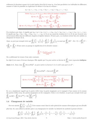 redémarrer la deuxième somme à p et ainsi répéter deux fois le terme up, il ne faut pas hésiter à se redétailler les différentes
sommes à l’aide de pointillés en explicitant les débuts et les fins de sommes :
u0 + u1 + ... + un−1 + un = (u0 + ... + up) + (up+1 + ... + un).
Soient (un)n∈N et (vn)n∈N deux suites de nombres complexes.
1) ∀n ∈ N,
n
X
k=0
(uk + vk) =
n
X
k=0
uk +
n
X
k=0
vk.
2) ∀n ∈ N, ∀λ ∈ C,
n
X
k=0
λuk = λ
n
X
k=0
uk.
3) ∀n ∈ N, ∀(λ, µ) ∈ C2
,
n
X
k=0
(λuk + µvk) = λ
n
X
k=0
uk + µ
n
X
k=0
vk (linéarité de Σ).
Ces résultats sont clairs. 1) signifie que (u0 + v0) + (u1 + v1) + ... + (un + vn) = (u0 + u1 + ... + un) + (v0 + v1 + ... + vn),
2) signifie que λu0 + λu1 + λun = λ(u0 + u1 + ... + un) et 3) est un cumul des résultats de 1) et 2) (le mot linéarité sera
correctement défini dans les différents chapitres d’algèbre linéaire). D’autre part, ces résultats restent bien sûr valables en
changeant les bornes du Σ.
Ainsi, on peut par exemple écrire que
n
X
k=1

1
k
−
1
k + 1

=
n
X
k=1
1
k
−
n
X
k=1
1
k + 1
ou aussi que
n
X
k=1
2k2
− 3k + 1

= 2
n
X
k=1
k2
−
3
n
X
k=1
k +
n
X
k=1
1. Il faut noter au passage la signification de la dernière somme :
n
X
k=1
1 = 1 + 1 + ... + 1
| {z }
n fois
= n.
On a additionné les termes d’une suite constante.
La règle 2) est source d’erreurs classiques. Elle signifie que l’on peut mettre en facteur de
n
X
k=0
toute expression indépen-
dante de k. Ainsi, dans
n
X
k=1
3n(cos θ)k2k
, on peut mettre en facteur 3, n et cos θ, mais pas k ou 2k
:
n
X
k=1
3n(cos θ)k2k
= 3n(cos θ)
n
X
k=1
k2k
.
Soit (un)n∈N une suite complexe.
1) ∀n ∈ N, Re
n
X
k=0
uk
!
=
n
X
k=0
Re(uk) et Im
n
X
k=0
uk
!
=
n
X
k=0
Im(uk).
2) ∀n ∈ N,
n
X
k=0
uk =
n
X
k=0
uk.
Ici, on a simplement rappelé que la partie réelle (resp. la partie imaginaire ou le conjugué) d’une somme est la somme
des parties réelles (resp. des parties imaginaires ou des conjugués). Grâce à ces résultats, on peut par exemple écrire que
n
X
k=0
cos(kθ) =
n
X
k=0
Re eikθ

= Re
n
X
k=0
eikθ
!
.
1.4 Changement de variable
On veut calculer
n
X
k=1

1
k
−
1
k + 1

. Cette somme rentre dans le cadre général des sommes télescopiques qui sera détaillé
plus loin. Ici, nous allons la calculer grâce à un changement de variable. La linéarité du symbole Σ permet d’écrire :
n
X
k=1

1
k
−
1
k + 1

=
n
X
k=1
1
k
−
n
X
k=1
1
k + 1
=

1 +
1
2
+ ... +
1
n

−

1
2
+
1
3
+ ... +
1
n + 1

.
c Jean-Louis Rouget, 2018. Tous droits réservés. 5 http ://www.maths-france.fr
 