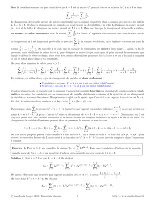 Dans la deuxième somme, on peut considérer que k + 1 est un entier k′
prenant toutes les valeurs de 2 à n + 1 et donc
n
X
k=1
1
k + 1
=
n+1
X
k′=2
1
k′
.
Le changement de variable permet de mieux comprendre que la somme considérée était la somme des inverses des entiers
2, 3,..., n + 1. Pendant le changement de variable, on avait besoin de deux lettres : la lettre k désignant un entier variant
de 1 à n et la lettre k′
désignant un entier variant de 2 à n + 1. Mais une fois que le changement de variable a eu lieu,
un nouvel exercice commence avec la somme
n+1
X
k′=2
1
k′
. La lettre k′
apparaît alors comme une complication inutile
de l’expression et il est largement préférable de réécrire
n+1
X
k=2
1
k
la somme précédente, cette écriture représentant aussi la
somme
1
2
+ ... +
1
n + 1
. On rappelle à ce sujet que la variable de sommation est muette (voir page 3). Ainsi, en fin de
parcours, nous réutilisons la même lettre k, pour désigner un nouvel objet, mais quoi de plus normal (heureusement que
depuis le début de votre scolarité, vous vous êtes permis de réutiliser plusieurs fois la lettre x et on a du mal à imaginer
ce qui se serait passé dans le cas contraire).
On peut alors terminer le calcul pour n ⩾ 2 :
n
X
k=1

1
k
−
1
k + 1

=
n
X
k=1
1
k
−
n
X
k=1
1
k + 1
=
n
X
k=1
1
k
−
n+1
X
k=2
1
k
= 1 +
n
X
k=2
1
k
−
n
X
k=2
1
k
−
1
n + 1
= 1 −
1
n + 1
=
n
n + 1
.
En pratique, on utilise deux types de changement de variable et deux seulement :
• Translation : on pose ; k′
= k + p où p est un entier relatif donné.
• Symétries : on pose k′
= p − k où p est un entier relatif donné.
Ces deux changements de variable ont en commun d’associer de manière bijective un ensemble de nombres entiers consé-
cutifs à un autre. La translation est un changement de variable strictement croissant et la symétrie est un changement
de variable strictement décroissant. Rappelons à ce sujet que le symétrique d’un réel x par rapport à un réel a est 2a − x.
En effet, le milieu des deux nombres x et 2a − x est
1
2
(x + (2a − x)) = a.
Par exemple, dans
n
X
k=1
k, posons k′
= n + 1 − k (symétrie par rapport au nombre rationnel
n + 1
2
) ou ce qui revient au
même k = n + 1 − k′
. A priori, l’entier k′
varie en décroissant de n + 1 − 1 = n à n + 1 − n = 1. Néanmoins, un Σ est
toujours pensé avec une variable croissante et la borne du bas est toujours inférieure ou égale à la borne du haut. Un
changement de variable décroissant permet donc de parcourir la somme en sens inverse :
1 + 2 + ... + (n − 1) + n =
n
X
k=1
k =
n
X
k′=1
(n + 1 − k′
) =
n
X
k=1
(n + 1 − k) = n + (n − 1) + ... + 2 + 1.
On doit noter que pour passer d’une variable k à une variable k′
, on a besoin d’avoir k′
en fonction de k (k′
= f(k)) pour
trouver les nouvelles bornes du Σ mais aussi k en fonction de k′
(k = f−1
(k′
)) pour pouvoir remplacer dans l’expression
à sommer.
Exercice 1. Pour n ⩾ 2, on considère la somme Sn =
n+1
X
k=3
k22k+1
. Faire une translation d’indices où la nouvelle
variable varie de 0 à n − 2 et une symétrie d’indices où la nouvelle variable varie de 3 à n + 1.
Solution 1. Soit n ⩾ 2. On pose k′
= k − 3. On obtient
Sn =
n+1
X
k=3
k22k+1
=
n−2
X
k′=0
(k′
+ 3)22(k′
+3)+1
=
n−2
X
k=0
(k + 3)22k+7
.
De même, effectuons une symétrie par rapport au milieu de 3 et n + 1, à savoir
3 + n + 1
2
=
n + 4
2
.
On pose donc k′′
= n + 4 − k. On obtient
Sn =
n+1
X
k′′=3
(n + 4 − k′′
)22(n+4−k′′
)+1
=
n+1
X
k=3
(n + 4 − k)22n+9−2k
.
c Jean-Louis Rouget, 2018. Tous droits réservés. 6 http ://www.maths-france.fr
 