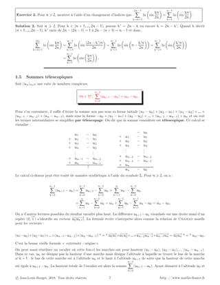 Exercice 2. Pour n ⩾ 2, montrer à l’aide d’un changement d’indices que
2n−1
X
k=n+1
ln

sin
kπ
2n

=
n−1
X
k=1
ln

sin
kπ
2n

.
Solution 2. Soit n ⩾ 2. Pour k ∈ {n + 1, ..., 2n − 1}, posons k′
= 2n − k ou encore k = 2n − k′
. Quand k décrit
{n + 1, ..., 2n − 1}, k′
varie de 2n − (2n − 1) = 1 à 2n − (n + 1) = n − 1 et donc,
2n
X
k=n+1
ln

sin
kπ
2n

=
n−1
X
k′=1
ln

sin
(2n − k′
)π
2n

=
n−1
X
k′=1
ln

sin

π −
k′
π
2n

=
n−1
X
k′=1
ln

sin

k′
π
2n

=
n−1
X
k=1
ln

sin

kπ
2n

.
1.5 Sommes télescopiques
Soit (un)n∈N une suite de nombres complexes.
∀n ∈ N∗
,
n−1
X
k=0
(uk+1 − uk) = un − u0.
Pour s’en convaincre, il suffit d’écrire la somme non pas sous sa forme initiale (u1 − u0) + (u2 − u1) + (u3 − u2) + ... +
(un−1 − un−2) + (un − un−1), mais sous la forme −u0 + (u1 − u1) + (u2 − u2) + ... + (un−1 − un−1) + un et on voit
les termes intermédiaires se simplifier par télescopage. On dit que la somme considérée est télescopique. Ce calcul se
visualise :
u1 − u0
+ u2 − u1
+ u3 − u2
+ u4 − u3
.
.
.
.
.
.
+ un−1 − un−2
+ un − un−1
?
− u0
+ u1 − u1
+ u2 − u2
+ u3 − u3
.
.
.
.
.
.
+ un−2 − un−2
+ un−1 − un−1
+ un
un − u0
Le calcul ci-dessus peut être traité de manière synthétique à l’aide du symbole Σ. Pour n ⩾ 2, on a :
n−1
X
k=0
(uk+1 − uk) =
n−1
X
k=0
uk+1 −
n−1
X
k=0
uk =
n
X
k′=1
uk′ −
n−1
X
k=0
uk
=
n
X
k=1
uk −
n−1
X
k=0
uk = un +
n−1
X
k=1
uk −
n−1
X
k=1
uk − u0 = un − u0.
On a d’autres lectures possibles du résultat encadré plus haut. La différence uk+1 −uk visualisée sur une droite muni d’un
repère (0,
−
→
i ) s’identifie au vecteur −
−
−
−
−
→
ukuk+1. La formule écrite s’interprète alors comme la relation de Chasles usuelle
pour les vecteurs :
(u1−u0)+(u2−u1)+...+(un−1−un−2)+(un−un−1)  =  −
−
−
→
u0u1+−
−
−
→
u1u2+...+−
−
−
−
−
−
−
→
un−2un−1+−
−
−
−
−
→
un−1un = −
−
−
→
u0un  =  un−u0.
C’est la bonne vieille formule « extrémité - origine ».
On peut aussi réutiliser un escalier où cette fois-ci les marches ont pour hauteur (u1 − u0), (u2 − u1),..., (un − un−1).
Dans ce cas, uk ne désigne pas la hauteur d’une marche mais désigne l’altitude à laquelle se trouve le bas de la marche
no
k + 1 : le bas de cette marche est à l’altitude uk et le haut à l’altitude uk+1 de sorte que la hauteur de cette marche
est égale à uk+1 − uk. La hauteur totale de l’escalier est alors la somme
n−1
X
k=0
(uk+1 − uk). Ayant démarré à l’altitude u0 et
c Jean-Louis Rouget, 2018. Tous droits réservés. 7 http ://www.maths-france.fr
 
