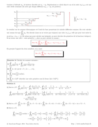 terminé à l’altitude un, la hauteur cherchée est un − u0. Représentons ce calcul dans le cas où la suite (un)n∈N est une
suite réelle croissante (de sorte que chaque différence uk+1 − uk est positive).
u1 − u0
u2 − u1
u3 − u2
un−1 − un−2
un − un−1
n−1
X
k=0
uk = un − u0
u0
u1
u2
u3
un
Le résultat sur les sommes télescopiques est l’outil de base permettant de calculer différentes sommes. On veut calculer
une somme du type
n
X
k=0
uk. On cherche (mais on ne trouve pas toujours) une suite (vn)n∈N telle que pour tout entier k,
on ait uk = vk+1 −vk (de même que pour calculer une intégrale, on peut chercher des primitives de la fonction à intégrer).
Si on trouve une telle « suite primitive », alors on peut calculer la somme :
∀n ∈ N,
n
X
k=0
uk =
n
X
k=0
(vk+1 − vk) = vn+1 − v0.
En prenant l’opposé des deux membres, on a aussi
∀n ∈ N,
n
X
k=0
(vk − vk+1) = v0 − vn+1.
Exercice 3. Calculer les sommes suivantes :
1)
n
X
k=1
1
k(k + 1)
et
n
X
k=1
1
k(k + 1)(k + 2)
,
2)
n
X
k=1
k × k! (où k! = 1 × 2 × . . . × k),
3)
n
X
k=0
2 sin
x
2

cos(kx),
4)
n
X
k=0
(k + 2)2k
(chercher une suite primitive sous la forme (ak + b)2k
)).
Solution 3.
1) Soit n ∈ N∗
.
n
X
k=1
1
k(k + 1)
=
n
X
k=1
(k + 1) − k
k(k + 1)
=
n
X
k=1

1
k
−
1
k + 1

= 1 −
1
n + 1
=
n
n + 1
et
n
X
k=1
1
k(k + 1)(k + 2)
=
n
X
k=1
(k + 2) − k
2k(k + 1)(k + 2)
=
1
2
n
X
k=1

1
k(k + 1)
−
1
(k + 1)(k + 2)

=
1
2

1
1 × 2
−
1
(n + 1)(n + 2)

=
n(n + 3)
4(n + 1)(n + 2)
.
2) Soit n ∈ N∗
.
n
X
k=1
k × k! =
n
X
k=1
(k + 1 − 1) × k! =
n
X
k=1
((k + 1) × k! − 1 × k!) =
n
X
k=1
((k + 1)! − k!) = (n + 1)! − 1.
3) Soit n ∈ N.
n
X
k=0
2 sin
x
2

cos(kx) =
n
X
k=0
sin
x
2
+ kx

+ sin
x
2
− kx

=
n
X
k=0

sin

k +
1
2

x

− sin

k −
1
2

x

= sin

n +
1
2

x

− sin

−
1
2
x

= sin
(2n + 1)x
2
+ sin
x
2
.
c Jean-Louis Rouget, 2018. Tous droits réservés. 8 http ://www.maths-france.fr
 