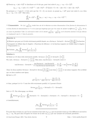 4) Posons uk = (ak + b)2k
et cherchons a et b tels que, pour tout entier k, uk+1 − uk = (k + 2)2k
.
uk+1 − uk = (a(k + 1) + b)2k+1
− (ak + b)2k
= 2k
(2(a(k + 1) + b) − (ak + b)) = (ak + 2a + b)2k
.
En prenant a = 1 puis b = 0 (de sorte que 2a + b = 2), ou encore, en posant uk = k2k
pour tout entier k, on a bien
uk+1 − uk = (k + 2)2k
. Mais alors,
n
X
k=0
(k + 2)2k
=
n
X
k=0
(uk+1 − uk) = un+1 − u0 = (n + 1)2n+1
.
➱ Commentaire . En 1)a),
1
k(k + 1)
résulte bien sûr de la réduction au même dénominateur d’une fraction de dénominateur k
et d’une fraction de dénominateur k + 1 et il ne faut pas longtemps pour que l’on essaie de calculer la différence
1
k
−
1
k + 1
. En b),
on essaie de généraliser l’idée. Le seul écueil à éviter est de calculer
1
k(k + 1)
−
1
k(k + 2)
car la deuxième fraction n’est pas obtenue
en remplaçant k par k + 1 dans la première.
Exercice 4.
1) Montrer que pour a et b réels strictement positifs donnés, on a Arctan a−Arctan b = Arctan

a − b
1 + ab

(la fonction
Arctangente est définie dans le chapitre « Fonctions de référence » et la fonction tangente est étudiée dans le chapitre
« Trigonométrie »).
2) Calculer lim
n→+∞
n
X
k=1
Arctan

1
k2 + k + 1

.
Solution 4.
1) Soient a et b deux réels strictement positifs. Arctan a ∈
i
0,
π
2
h
et Arctan b ∈
i
0,
π
2
h
.
Par suite, Arctan a − Arctan b ∈
i
−
π
2
,
π
2
h
. Mais alors, tan(Arctan a − Arctan b) existe et
tan(Arctan a − Arctan b) =
tan(Arctan a) − tan(Arctan b)
1 + tan(Arctan a) tan(Arctan b)
=
a − b
1 + ab
= tan

Arctan
a − b
1 + ab

.
Ainsi, les deux nombres Arctan a−Arctan b et Arctan

a − b
1 + ab

sont dans
i
−
π
2
,
π
2
h
et ont même tangente. On en déduit
que ces deux nombres sont égaux.
2) Soit k ∈ N∗
.
1
k2 + k + 1
=
1
k(k + 1) + 1
=
(k + 1) − k
k(k + 1) + 1
,
et donc, puisque k et k + 1 sont des réels strictement positifs, le 1) permet d’écrire
Arctan
1
k2 + k + 1
= Arctan(k + 1) − Arctan(k).
Soit n ∈ N∗
. Par télescopage, on obtient
n
X
k=1
Arctan
1
k2 + k + 1
=
n
X
k=1
(Arctan(k + 1) − Arctan(k)) = Arctan(n + 1) − Arctan(1) = Arctan(n + 1) −
π
4
,
et immédiatement,
lim
n→+∞
n
X
k=1
Arctan
1
k2 + k + 1
=
π
4
.
Il se peut dans certains cas, que l’on ne connaisse d’une suite (un)n∈N que son premier terme u0 et les différences successives
uk+1 − uk. On peut alors récupérer les termes de la suite (un)n∈N par une variante de la formule précédente :
c Jean-Louis Rouget, 2018. Tous droits réservés. 9 http ://www.maths-france.fr
 