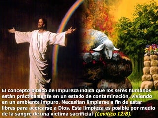 El concepto bíblico de impureza indica que los seres humanos están prácticamente en un estado de contaminación, viviendo en un ambiente impuro. Necesitan limpiarse a fin de estar libres para acercarse a Dios. Esta limpieza es posible por medio de la sangre de una víctima sacrificial  (Levítico 12:8). 