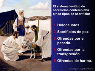 El sistema levítico de sacrificios contemplaba cinco tipos de sacrificio: Holocaustos. Sacrificios de paz. Ofrendas por el pecado. Ofrendas por la transgresión. Ofrendas de harina. 