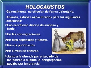 HOLOCAUSTOS Generalmente, se ofrecían de forma voluntaria. Además, estaban especificados para las siguientes ocasiones: Los sacrificios diarios de mañana y tarde. En las consagraciones. En días especiales y fiestas. Para la purificación. En el voto de nazareo. Junto a la ofrenda por el pecado de los pobres o cuando la  congregación pecaba por ignorancia. 