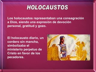 Los holocaustos representaban una consagración a Dios, siendo una expresión de devoción personal, gratitud y gozo. El holocausto diario, un cordero sin mancha, simbolizaba el ministerio perpetuo de Cristo en favor de los pecadores. HOLOCAUSTOS 