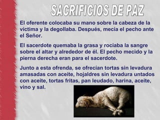 El oferente colocaba su mano sobre la cabeza de la víctima y la degollaba. Después, mecía el pecho ante el Señor. El sacerdote quemaba la grasa y rociaba la sangre sobre el altar y alrededor de él. El pecho mecido y la pierna derecha eran para el sacerdote. Junto a esta ofrenda, se ofrecían tortas sin levadura amasadas con aceite, hojaldres sin levadura untados con aceite, tortas fritas, pan leudado, harina, aceite, vino y sal. SACRIFICIOS DE PAZ 
