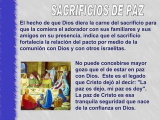 El hecho de que Dios diera la carne del sacrificio para que la comiera el adorador con sus familiares y sus amigos en su presencia, indica que el sacrificio fortalecía la relación del pacto por medio de la comunión con Dios y con otros israelitas. No puede concebirse mayor gozo que el de estar en paz con Dios.  Este es el legado que Cristo dejó al decir: "La paz os dejo, mi paz os doy".  La paz de Cristo es esa tranquila seguridad que nace de la confianza en Dios. SACRIFICIOS DE PAZ 