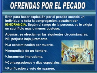 OFRENDAS POR EL PECADO Eran para hacer expiación por el pecado cuando un individuo, o toda la congregación, pecaban por  IGNORANCIA . Según el rango de la persona, se le exigía un sacrificio más o menos costoso. Además, se ofrecían en las siguientes circunstancias: El perjurio bajo juramento. La contaminación por muerto. Inmundicia de un hombre. Juramento imprudente. Consagraciones y días especiales. Purificación y voto de nazareo. 