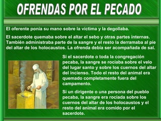 Si el sacerdote o toda la congregación pecaba, la sangre se rociaba sobre el velo del lugar santo y sobre los cuernos del altar del incienso. Todo el resto del animal era quemado completamente fuera del campamento. Si un dirigente o una persona del pueblo pecaba, la sangre era rociada sobre los cuernos del altar de los holocaustos y el resto del animal era comido por el sacerdote. OFRENDAS POR EL PECADO El oferente ponía su mano sobre la víctima y la degollaba. El sacerdote quemaba sobre el altar el sebo y otras partes internas. También administraba parte de la sangre y el resto la derramaba al pie del altar de los holocaustos. La ofrenda debía ser acompañada de sal. 