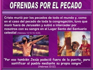Cristo murió por los pecados de todo el mundo y, como en el caso del pecado de toda la congregación, tuvo que morir fuera de Jerusalén y subió a interceder por nosotros con su sangre en el Lugar Santo del Santuario celestial  (Hebreos 13:10-14; 9:24) “ Por eso también Jesús padeció fuera de la puerta, para santificar al pueblo mediante su propia sangre” (Hebreos 13:12) OFRENDAS POR EL PECADO 