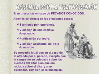 OFRENDA POR LA TRANSGRESIÓN Eran prescritas en caso de PECADOS CONOCIDOS. Además se ofrecía en los siguientes casos: Sacrilegio por ignorancia. Violación de una esclava desposada. Purificación por lepra. Violación accidental del voto de nazareo. Se procedía igual que en el caso de la ofrenda por el pecado, excepto que la sangre no se colocaba sobre los cuernos del altar sino que era rociada sobre el altar y a su alrededor. También se le añadía sal. 