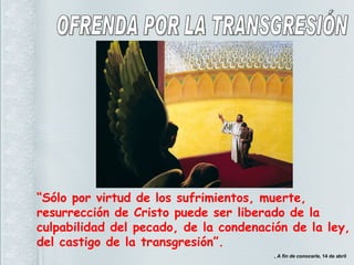 “ Sólo por virtud de los sufrimientos, muerte, resurrección de Cristo puede ser liberado de la culpabilidad del pecado, de la condenación de la ley, del castigo de la transgresión”. ,  A fin de conocerle , 14 de abril OFRENDA POR LA TRANSGRESIÓN 