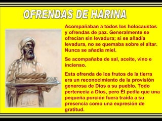 OFRENDAS DE HARINA Acompañaban a todos los holocaustos y ofrendas de paz. Generalmente se ofrecían sin levadura; si se añadía levadura, no se quemaba sobre el altar. Nunca se añadía miel. Se acompañaba de sal, aceite, vino e incienso. Esta ofrenda de los frutos de la tierra era un reconocimiento de la provisión generosa de Dios a su pueblo. Todo pertenecía a Dios, pero Él pedía que una pequeña porción fuera traída a su presencia como una expresión de gratitud. 