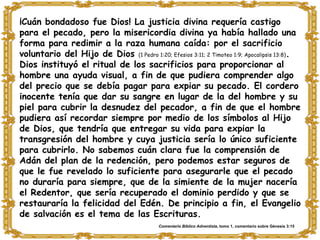 ¡Cuán bondadoso fue Dios! La justicia divina requería castigo para el pecado, pero la misericordia divina ya había hallado una forma para redimir a la raza humana caída: por el sacrificio voluntario del Hijo de Dios  (1 Pedro 1:20; Efesios 3:11; 2 Timoteo 1:9; Apocalipsis 13:8) . Dios instituyó el ritual de los sacrificios para proporcionar al hombre una ayuda visual, a fin de que pudiera comprender algo del precio que se debía pagar para expiar su pecado. El cordero inocente tenía que dar su sangre en lugar de la del hombre y su piel para cubrir la desnudez del pecador, a fin de que el hombre pudiera así recordar siempre por medio de los símbolos al Hijo de Dios, que tendría que entregar su vida para expiar la transgresión del hombre y cuya justicia sería lo único suficiente para cubrirlo. No sabemos cuán clara fue la comprensión de Adán del plan de la redención, pero podemos estar seguros de que le fue revelado lo suficiente para asegurarle que el pecado no duraría para siempre, que de la simiente de la mujer nacería el Redentor, que sería recuperado el dominio perdido y que se restauraría la felicidad del Edén. De principio a fin, el Evangelio de salvación es el tema de las Escrituras. Comentario Bíblico Adventista , tomo 1, comentario sobre Génesis 3:15 