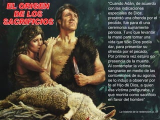 EL ORIGEN DE LOS SACRIFICIOS “ Cuando Adán, de acuerdo con las indicaciones especiales de Dios, presentó una ofrenda por el pecado, fue para él una ceremonia sumamente penosa. Tuvo que levantar la mano para tomar una vida que sólo Dios podía dar, para presentar su ofrenda por el pecado.  Por primera vez estuvo en presencia de la muerte.  Al contemplar la víctima sangrante en medio de las contorsiones de su agonía, se lo indujo a observar por fe al Hijo de Dios, a quien esa víctima prefiguraba, y que moriría como sacrificio en favor del hombre” La historia de la redención , p. 51 