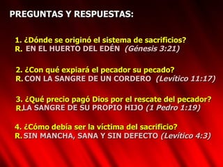 PREGUNTAS Y RESPUESTAS: 1. ¿Dónde se originó el sistema de sacrificios? R. EN EL HUERTO DEL EDÉN  (Génesis 3:21) 2. ¿Con qué expiará el pecador su pecado? R.  CON LA SANGRE DE UN CORDERO  (Levítico 11:17) 3. ¿Qué precio pagó Dios por el rescate del pecador? R.  LA SANGRE DE SU PROPIO HIJO  (1 Pedro 1:19) 4. ¿Cómo debía ser la víctima del sacrificio? R. SIN MANCHA, SANA Y SIN DEFECTO  (Levítico 4:3) 