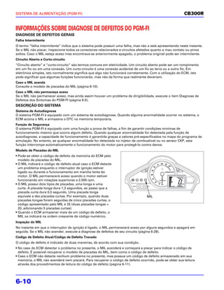 SISTEMA DE ALIMENTAÇÃO (PGM-FI)                                                                           CB300R


INFORMAÇÕES SOBRE DIAGNOSE DE DEFEITOS DO PGM-FI
DIAGNOSE DE DEFEITOS GERAIS
Falha Intermitente
O termo “falha intermitente” indica que o sistema pode possuir uma falha, mas não a está apresentando neste instante.
Se o MIL não piscar, inspecione todos os conectores relacionados e circuitos afetados quanto a mau contato ou pinos
soltos. Caso o MIL esteja aceso mas encontrava-se anteriormente apagado, o problema original pode ser intermitente.
Circuito Aberto e Curto-circuito
“Circuito aberto” e “curto-circuito” são termos comuns em eletricidade. Um circuito aberto pode ser um rompimento
em um fio ou em uma conexão. Um curto-circuito é uma conexão acidental de um fio ao terra ou a outro fio. Em
eletrônica simples, isto normalmente significa que algo não funcionará corretamente. Com a utilização do ECM, isto
pode significar que algumas funções funcionarão, mas não da forma que realmente deveriam.
Caso o MIL acenda
Consulte o modelo de piscadas do MIL (página 6-10).
Caso o MIL não permaneça aceso
Se o MIL não permanecer aceso, mas ainda assim houver um problema de dirigibilidade, execute o item Diagnose de
Defeitos dos Sintomas do PGM-FI (página 6-5).
DESCRIÇÃO DO SISTEMA
Sistema de Autodiagnose
O sistema PGM-FI é equipado com um sistema de autodiagnose. Quando alguma anormalidade ocorrer no sistema, o
ECM aciona o MIL e armazena o DTC na memória temporária.
Função de Segurança
O sistema PGM-FI é equipado com uma função a prova de falhas, a fim de garantir condições mínimas de
funcionamento mesmo que ocorra algum defeito. Quando qualquer anormalidade for detectada pela função de
autodiagnose, a capacidade de funcionamento é garantida graças a valores pré-especificados no mapa do programa de
simulação. No entanto, se qualquer anormalidade for detectada no injetor de combustível ou no sensor CKP, esta
função interrompe automaticamente o funcionamento do motor para protegê-lo contra danos.
Modelo de Piscadas do MIL
• Pode-se obter o código de defeito da memória do ECM pelo
  modelo de piscadas do MIL.
• O MIL indicará o código de defeito atual caso o ECM detecte
  um problema enquanto o interruptor de ignição estiver
  ligado ou durante o funcionamento em marcha lenta do
  motor. O MIL permanecerá aceso quando o motor estiver
  funcionando em rotações superiores a 2.000 rpm.
• O MIL possui dois tipos de piscadas, uma longa e uma
  curta. A piscada longa dura 1,3 segundos, ao passo que a
  piscada curta dura 0,5 segundo. Uma piscada longa
  equivale a dez piscadas curtas. Por exemplo, quando duas                        MIL
  piscadas longas forem seguidas de cinco piscadas curtas, o
  código apresentado pelo MIL é 25 (duas piscadas longas =
  20, adicionando 5 piscadas curtas).
• Quando o ECM armazenar mais de um código de defeito, o
  MIL os indicará na ordem crescente de código numérico.
Inspeção do MIL
No instante em que o interruptor de ignição é ligado, o MIL permanecerá aceso por alguns segundos e apagará em
seguida. Se o MIL não acender, execute a diagnose de defeitos de seu circuito (página 6-28).
Código de Defeito Atual/Código de Defeito Travado
O código de defeito é indicado de duas maneiras, de acordo com sua condição.
• No caso do ECM detectar o problema no presente, o MIL acenderá e começará a piscar para indicar o código de
  defeito. É possível recuperar o modelo de piscadas do MIL, bem como o código de defeito.
• Caso o ECM não detecte nenhum problema no presente, mas possua um código de defeito armazenado em sua
  memória, o MIL não acenderá nem piscará. Para recuperar o código de defeito ocorrido, pode-se obter sua leitura
  através dos procedimentos de leitura do código de defeito (página 6-11).




6-10
 